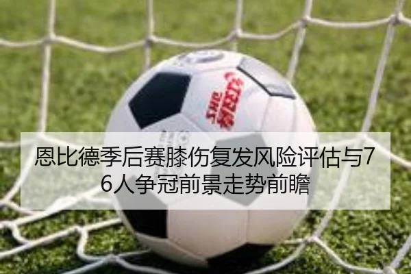 恩比德季后赛膝伤复发风险评估与76人争冠前景走势前瞻