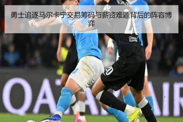 勇士追逐马尔卡宁交易筹码与薪资难题背后的阵容博弈