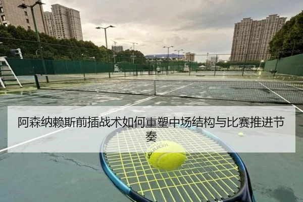 阿森纳赖斯前插战术如何重塑中场结构与比赛推进节奏