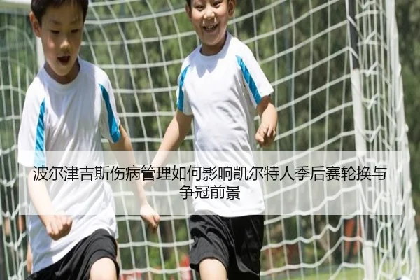 波尔津吉斯伤病管理如何影响凯尔特人季后赛轮换与争冠前景