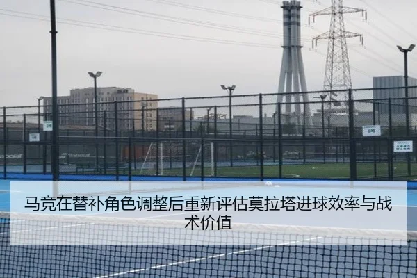 马竞在替补角色调整后重新评估莫拉塔进球效率与战术价值