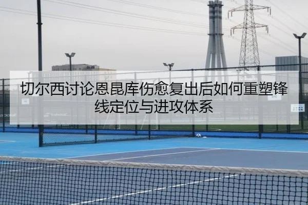 切尔西讨论恩昆库伤愈复出后如何重塑锋线定位与进攻体系