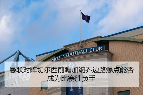 曼联对阵切尔西前瞻加纳乔边路爆点能否成为比赛胜负手