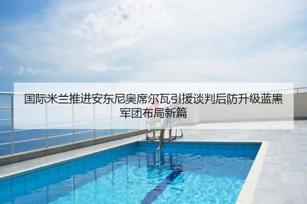 国际米兰推进安东尼奥席尔瓦引援谈判后防升级蓝黑军团布局新篇