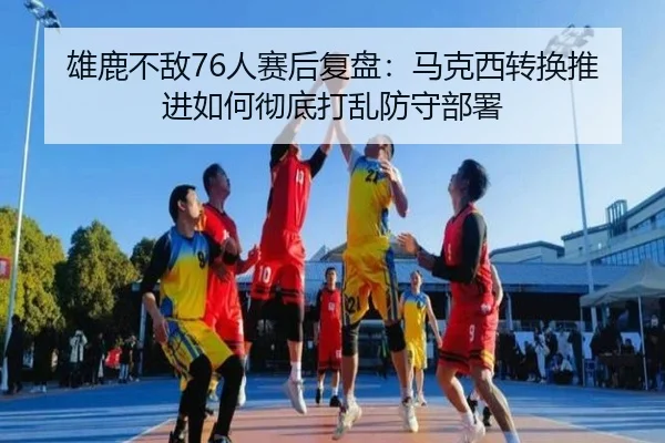 雄鹿不敌76人赛后复盘：马克西转换推进如何彻底打乱防守部署